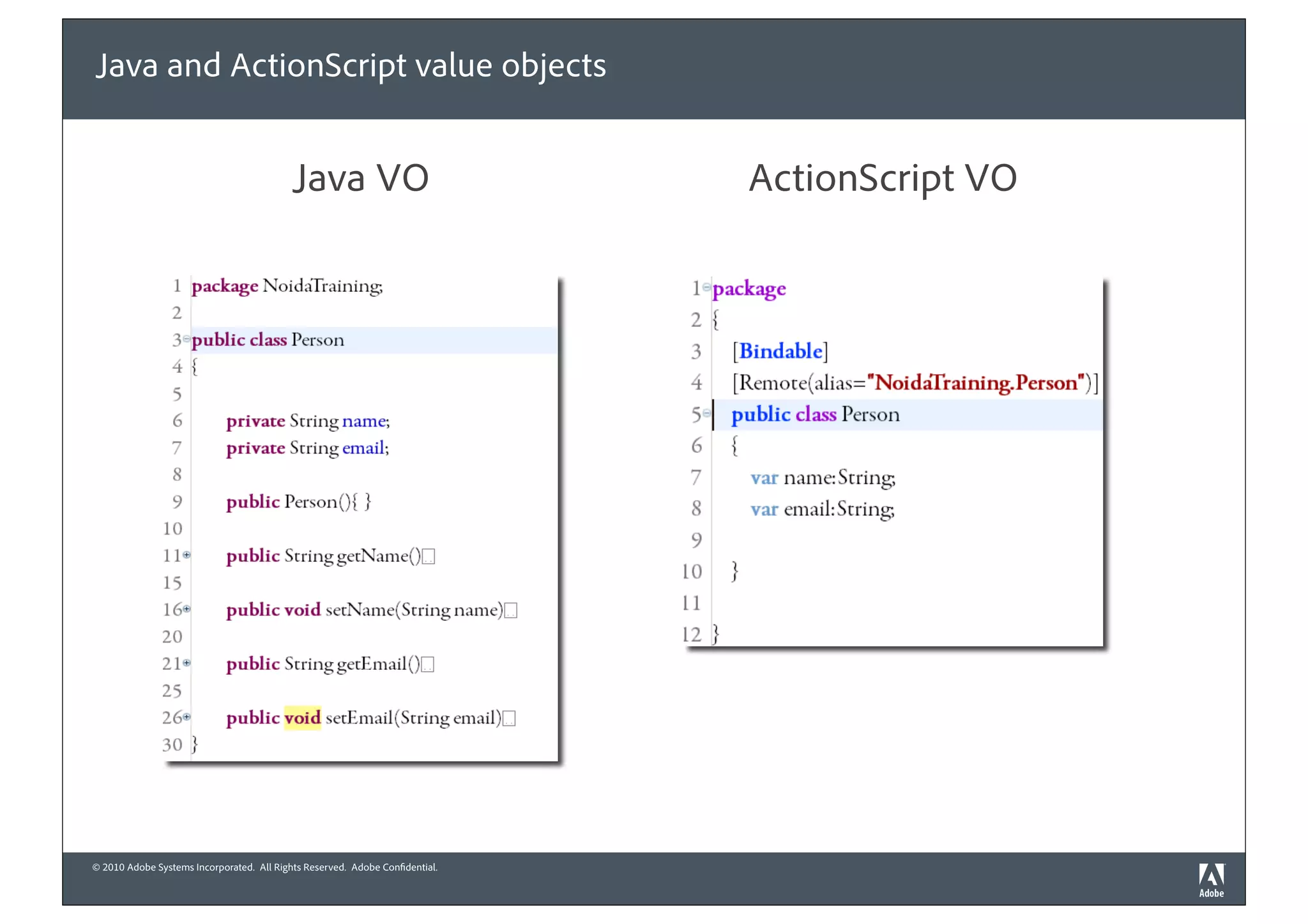 Java and ActionScript value objects


                                          Java VO                            ActionScript VO




© 2010 Adobe Systems Incorporated. All Rights Reserved. Adobe Con dential.
 