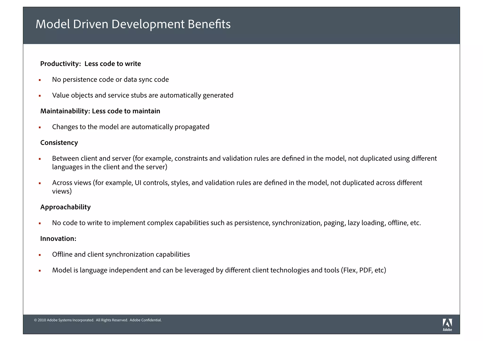 Model Driven Development Bene ts

   Productivity: Less code to write

  !       No persistence code or data sync code

  !       Value objects and service stubs are automatically generated

   Maintainability: Less code to maintain

  !       Changes to the model are automatically propagated

   Consistency

  !       Between client and server (for example, constraints and validation rules are de ned in the model, not duplicated using di erent
          languages in the client and the server)

  !       Across views (for example, UI controls, styles, and validation rules are de ned in the model, not duplicated across di erent
          views)

   Approachability

  !       No code to write to implement complex capabilities such as persistence, synchronization, paging, lazy loading, o ine, etc.

   Innovation:

  !       O ine and client synchronization capabilities

  !       Model is language independent and can be leveraged by di erent client technologies and tools (Flex, PDF, etc)




© 2010 Adobe Systems Incorporated. All Rights Reserved. Adobe Con dential.
 