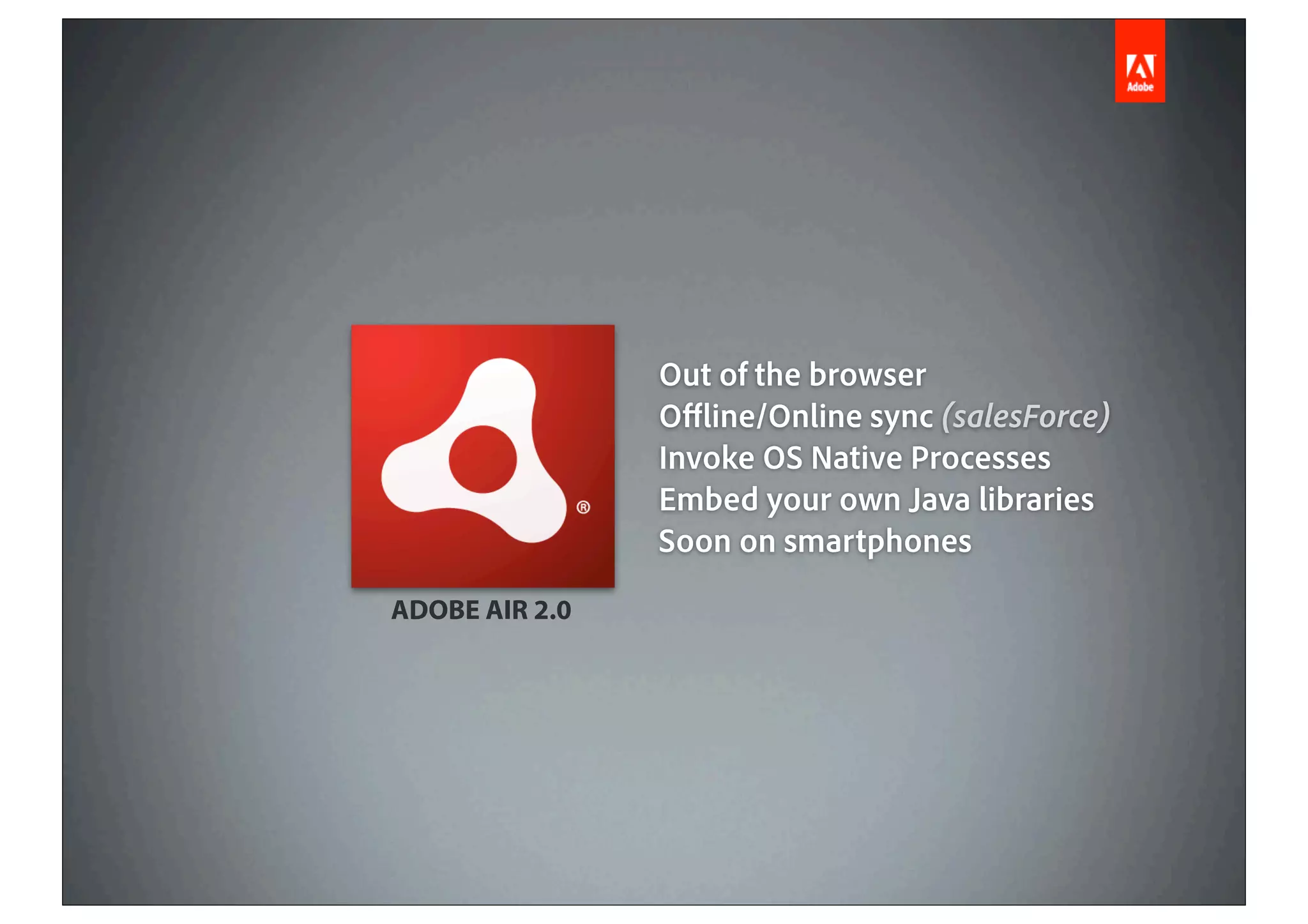 Out of the browser
                O ine/Online sync (salesForce)
                Invoke OS Native Processes
                Embed your own Java libraries
                Soon on smartphones
ADOBE AIR 2.0
 