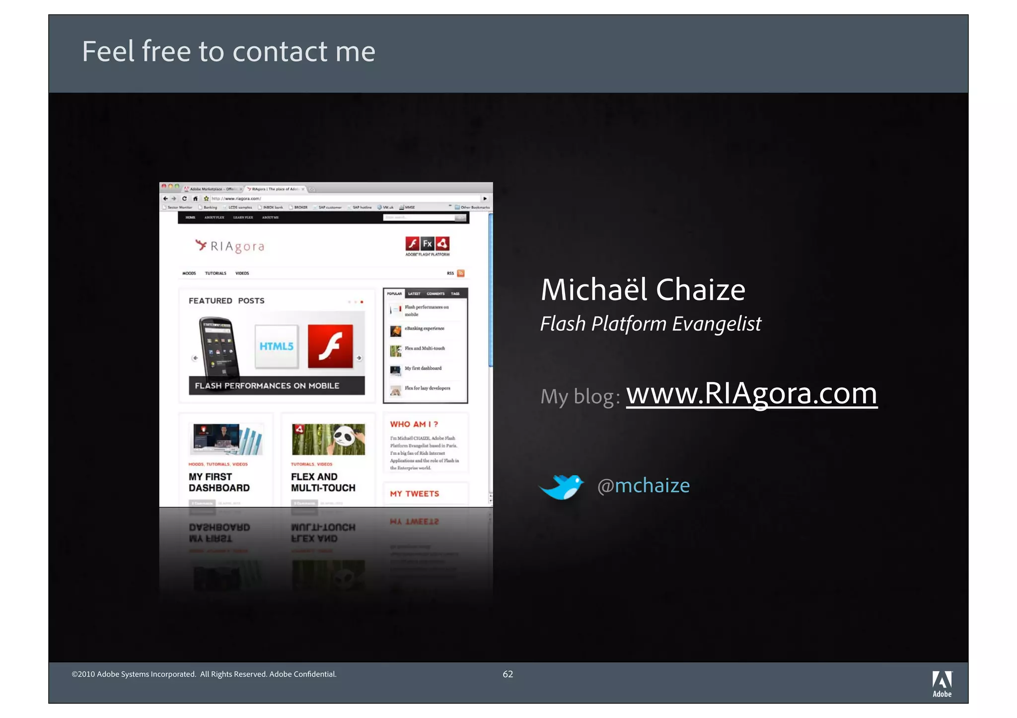Feel free to contact me




                                                                                 Michaël Chaize
                                                                                 Flash Platform Evangelist


                                                                                 My blog: www.RIAgora.com



                                                                                       @mchaize




©2010 Adobe Systems Incorporated. All Rights Reserved. Adobe Con dential.   62
 