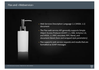 Flex and <Webservice>




                                                                             !   Web Services Description Language 1.1 (WSDL 1.1)
                                                                                 document
                                                                             !     e Flex web service API generally supports Simple
                                                                                 Object Access Protocol (SOAP) 1.1, XML Schema 1.0,
                                                                                 and WSDL 1.1 RPC-encoded, RPC-literal, and
                                                                                 document-literal (bare and wrapped style parameters).
                                                                             !   Flex supports web service requests and results that are
                                                                                 forma ed as SOAP messages




© 2010 Adobe Systems Incorporated. All Rights Reserved. Adobe Con dential.
©2010 Adobe Systems Incorporated. All Rights Reserved. Adobe Con dential.
 