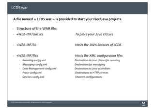 LCDS.war

    A le named « LCDS.war » is provided to start your Flex/Java projects.

  !       Structure of the WAR le:
   !     +WEB-INF/classes                                                    To place your Java classes


   !     +WEB-INF/lib                                                        Hosts the JAVA libraries of LCDS


   !     +WEB-INF/ ex                                                        Hosts the XML con guration les
               !    Remoting-con g.xml                                       Destinations to Java classes for remoting
               !    Messaging-con g.xml                                      Destinations for messaging
               !    Data-Management-con g.xml                                Destinations to Java assemblers
               !    Proxy-con g.xml                                          Destinations to HTTP services
               !    Services-con g.xml                                       Channels con gurations




© 2010 Adobe Systems Incorporated. All Rights Reserved. Adobe Con dential.
 