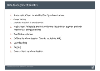 Data Management Bene ts


        1.         Automatic Client to Middle-Tier Synchronization
         !        Change Tracking
         !        Automatic invocation of remote services

        2.         Highlander Principle: there is only one instance of a given entity in
                   memory at any given time
        3.         Con ict resolution
        4.         O ine Synchronization (thanks to Adobe AIR)
        5.         Lazy loading
        6.         Paging
        7.         Cross-client synchronization




© 2010 Adobe Systems Incorporated. All Rights Reserved. Adobe Con dential.
 