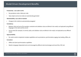 Model Driven Development Bene ts

   Productivity: Less code to write

  !       No persistence code or data sync code

  !       Value objects and service stubs are automatically generated

   Maintainability: Less code to maintain

  !       Changes to the model are automatically propagated

   Consistency

  !       Between client and server (for example, constraints and validation rules are de ned in the model, not duplicated using di erent
          languages in the client and the server)

  !       Across views (for example, UI controls, styles, and validation rules are de ned in the model, not duplicated across di erent
          views)

   Approachability

  !       No code to write to implement complex capabilities such as persistence, synchronization, paging, lazy loading, o ine, etc.

   Innovation:

  !       O ine and client synchronization capabilities

  !       Model is language independent and can be leveraged by di erent client technologies and tools (Flex, PDF, etc)




© 2010 Adobe Systems Incorporated. All Rights Reserved. Adobe Con dential.
 