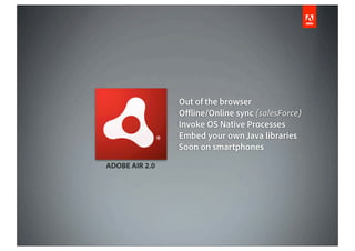 Out of the browser
                O ine/Online sync (salesForce)
                Invoke OS Native Processes
                Embed your own Java libraries
                Soon on smartphones
ADOBE AIR 2.0
 
