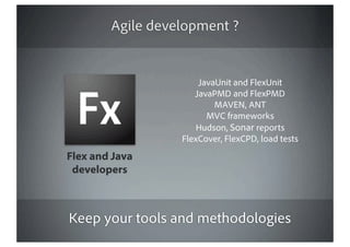 Agile development ?


                      JavaUnit and FlexUnit
                     JavaPMD and FlexPMD
                          MAVEN, ANT
                        MVC frameworks
                      Hudson, Sonar reports
                  FlexCover, FlexCPD, load tests
Flex and Java
 developers



Keep your tools and methodologies
 