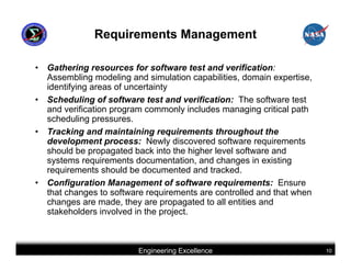 Requirements Management

•   Gathering resources for software test and verification:
    Assembling modeling and simulation capabilities, domain expertise,
    identifying areas of uncertainty
•   Scheduling of software test and verification: The software test
    and verification program commonly includes managing critical path
    scheduling pressures.
•   Tracking and maintaining requirements throughout the
    development process: Newly discovered software requirements
    should be propagated back into the higher level software and
    systems requirements documentation, and changes in existing
    requirements should be documented and tracked.
•   Configuration Management of software requirements: Ensure
    that changes to software requirements are controlled and that when
    changes are made, they are propagated to all entities and
    stakeholders involved in the project.



                          Engineering Excellence                         10
 