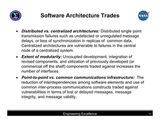 Software Architecture Trades

• Distributed vs. centralized architectures: Distributed single point
  transmission failures such as undetected or unregulated message
  delays, or loss of synchronization in replicas of common data.
  Centralized architectures are vulnerable to failures in the central
  node of a centralized system.
• Extent of modularity: Uncoupled development, integration of
  revised components, and utilization of previously developed (or
  commercial off the shelf) components traded against increases the
  number of interfaces.
• Point-to-point vs. common communications infrastructure: The
  reduction of interdependencies among software elements and use of
  common inter-process communications constructs traded against
  vulnerabilities in terms of lost or delayed messages, message
  integrity, and message validity.



                         Engineering Excellence                         11
 