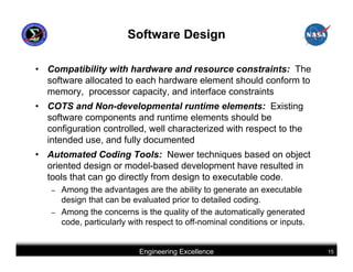 Software Design

• Compatibility with hardware and resource constraints: The
  software allocated to each hardware element should conform to
  memory, processor capacity, and interface constraints
• COTS and Non-developmental runtime elements: Existing
  software components and runtime elements should be
  configuration controlled, well characterized with respect to the
  intended use, and fully documented
• Automated Coding Tools: Newer techniques based on object
  oriented design or model-based development have resulted in
  tools that can go directly from design to executable code.
   –   Among the advantages are the ability to generate an executable
       design that can be evaluated prior to detailed coding.
   –   Among the concerns is the quality of the automatically generated
       code, particularly with respect to off-nominal conditions or inputs.


                            Engineering Excellence                            15
 