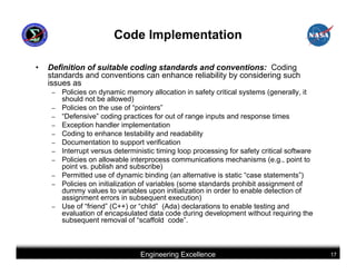 Code Implementation

•   Definition of suitable coding standards and conventions: Coding
    standards and conventions can enhance reliability by considering such
    issues as
     –   Policies on dynamic memory allocation in safety critical systems (generally, it
         should not be allowed)
     –   Policies on the use of “pointers”
     –   “Defensive” coding practices for out of range inputs and response times
     –   Exception handler implementation
     –   Coding to enhance testability and readability
     –   Documentation to support verification
     –   Interrupt versus deterministic timing loop processing for safety critical software
     –   Policies on allowable interprocess communications mechanisms (e.g., point to
         point vs. publish and subscribe)
     –   Permitted use of dynamic binding (an alternative is static “case statements”)
     –   Policies on initialization of variables (some standards prohibit assignment of
         dummy values to variables upon initialization in order to enable detection of
         assignment errors in subsequent execution)
     –   Use of “friend” (C++) or “child” (Ada) declarations to enable testing and
         evaluation of encapsulated data code during development without requiring the
         subsequent removal of “scaffold code”.



                                  Engineering Excellence                                      17
 