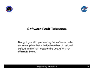 Software Fault Tolerance


Designing and implementing the software under
an assumption that a limited number of residual
defects will remain despite the best efforts to
eliminate them.




                Engineering Excellence            24
 