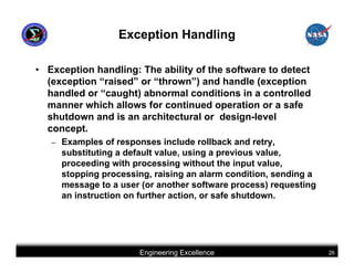 Exception Handling

• Exception handling: The ability of the software to detect
  (exception “raised” or “thrown”) and handle (exception
  handled or “caught) abnormal conditions in a controlled
  manner which allows for continued operation or a safe
  shutdown and is an architectural or design-level
  concept.
   –   Examples of responses include rollback and retry,
       substituting a default value, using a previous value,
       proceeding with processing without the input value,
       stopping processing, raising an alarm condition, sending a
       message to a user (or another software process) requesting
       an instruction on further action, or safe shutdown.




                        Engineering Excellence                      26
 