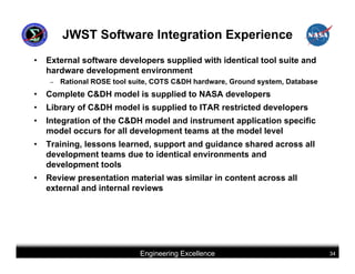 JWST Software Integration Experience
•   External software developers supplied with identical tool suite and
    hardware development environment
     –   Rational ROSE tool suite, COTS C&DH hardware, Ground system, Database
•   Complete C&DH model is supplied to NASA developers
•   Library of C&DH model is supplied to ITAR restricted developers
•   Integration of the C&DH model and instrument application specific
    model occurs for all development teams at the model level
•   Training, lessons learned, support and guidance shared across all
    development teams due to identical environments and
    development tools
•   Review presentation material was similar in content across all
    external and internal reviews




                              Engineering Excellence                             34
 