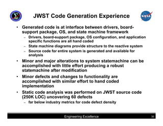 JWST Code Generation Experience
• Generated code is at interface between drivers, board-
  support package, OS, and state machine framework
   –   Drivers, board-support package, OS configuration, and application
       specific functions are all hand coded
   –   State machine diagrams provide structure to the reactive system
   –   Source code for entire system is generated and available for
       analysis
• Minor and major alterations to system statemachine can be
  accomplished with little effort producing a robust
  statemachine after modification
• Minor defects and changes to functionality are
  accomplished with similar effort to hand coded
  implementation
• Static code analysis was performed on JWST source code
  (250K LOC) uncovering 60 defects
   –   far below industry metrics for code defect density


                           Engineering Excellence                          35
 