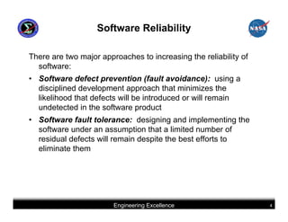 Software Reliability

There are two major approaches to increasing the reliability of
  software:
• Software defect prevention (fault avoidance): using a
  disciplined development approach that minimizes the
  likelihood that defects will be introduced or will remain
  undetected in the software product
• Software fault tolerance: designing and implementing the
  software under an assumption that a limited number of
  residual defects will remain despite the best efforts to
  eliminate them




                        Engineering Excellence                    4
 