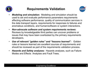 Requirements Validation
•   Modeling and simulation: Modeling and simulation should be
    used to set and evaluate performance parameters requirements
    affecting software performance, quality of communication services in
    the data transport layers, requirements for responses to failures and
    anomalous conditions, and human/software or system interactions.
•   Non-advocate software and system requirements reviews:
    Reviews by knowledgeable third parties can uncover problems or
    issues that may have been overlooked by the primary requirements
    developers.
•   Use of relevant “golden rules” and “lessons learned”: Golden
    rules or lessons learned are excellent sources of requirements and
    should be reviewed as part of the requirements validation process.
•   Hazards and Safety analyses: Hazards analyses, such as Failure
    Modes and Effects Analyses and Fault Trees.




                           Engineering Excellence                           8
 