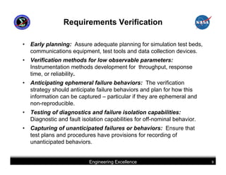 Requirements Verification

•   Early planning: Assure adequate planning for simulation test beds,
    communications equipment, test tools and data collection devices.
•   Verification methods for low observable parameters:
    Instrumentation methods development for throughput, response
    time, or reliability.
•   Anticipating ephemeral failure behaviors: The verification
    strategy should anticipate failure behaviors and plan for how this
    information can be captured – particular if they are ephemeral and
    non-reproducible.
•   Testing of diagnostics and failure isolation capabilities:
    Diagnostic and fault isolation capabilities for off-nominal behavior.
•   Capturing of unanticipated failures or behaviors: Ensure that
    test plans and procedures have provisions for recording of
    unanticipated behaviors.


                            Engineering Excellence                          9
 
