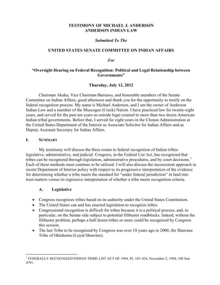 TESTIMONY OF MICHAEL J. ANDERSON
ANDERSON INDIAN LAW
Submitted To The
UNITED STATES SENATE COMMITTEE ON INDIAN AFFAIRS
For
“Oversight Hearing on Federal Recognition: Political and Legal Relationship between
Governments”
Thursday, July 12, 2012
Chairman Akaka, Vice Chairman Barrasso, and honorable members of the Senate
Committee on Indian Affairs, good afternoon and thank you for the opportunity to testify on the
federal recognition process. My name is Michael Anderson, and I am the owner of Anderson
Indian Law and a member of the Muscogee (Creek) Nation. I have practiced law for twenty-eight
years, and served for the past ten years as outside legal counsel to more than two dozen American
Indian tribal governments. Before that, I served for eight years in the Clinton Administration at
the United States Department of the Interior as Associate Solicitor for Indian Affairs and as
Deputy Assistant Secretary for Indian Affairs.
I. SUMMARY
My testimony will discuss the three routes to federal recognition of Indian tribes:
legislative, administrative, and judicial. Congress, in the Federal List Act, has recognized that
tribes can be recognized through legislation, administrative procedures, and by court decisions.1
Each of these methods must continue to be utilized. I will also discuss the inconsistent approach in
recent Department of Interior policy with respect to its progressive interpretation of the evidence
for determining whether a tribe meets the standard for “under federal jurisdiction” in land into
trust matters versus its regressive interpretation of whether a tribe meets recognition criteria.
A. Legislative
• Congress recognizes tribes based on its authority under the United States Constitution.
• The United States can and has enacted legislation to recognize tribes.
• Congressional recognition is difficult for tribes because it is a political process, and, in
particular, on the Senate side subject to potential filibuster roadblocks. Indeed, without the
filibuster problem, perhaps a half dozen tribes or more could be recognized by Congress
this session.
• The last Tribe to be recognized by Congress was over 10 years ago in 2000, the Shawnee
Tribe of Oklahoma (Loyal Shawnee).
1
FEDERALLY RECOGNIZED INDIAN TRIBE LIST ACT OF 1994, PL 103–454, November 2, 1994, 108 Stat
4791.
 