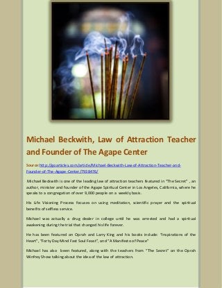 Michael Beckwith, Law of Attraction Teacher
and Founder of The Agape Center
Source:http://goarticles.com/article/Michael-Beckwith-Law-of-Attraction-Teacher-andFounder-of-The-Agape-Center/7938476/
Michael Beckwith is one of the leading law of attraction teachers featured in “The Secret” , an
author, minister and founder of the Agape Spiritual Center in Los Angeles, California, where he
speaks to a congregation of over 9,000 people on a weekly basis.
His Life Visioning Process focuses on using meditation, scientific prayer and the spiritual
benefits of selfless service.
Michael was actually a drug dealer in college until he was arrested and had a spiritual
awakening during the trial that changed his life forever.
He has been featured on Oprah and Larry King and his books include: “Inspirations of the
Heart”, “Forty Day Mind Fast Soul Feast”, and “A Manifesto of Peace”
Michael has also been featured, along with the teachers from “The Secret” on the Oprah
Winfrey Show talking about the idea of the law of attraction.

 