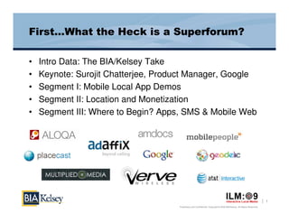 First…What the Heck is a Superforum?

•   Intro Data: The BIA/Kelsey Take
•   Keynote: Surojit Chatterjee, Product Manager, Google
•   Segment I: Mobile Local App Demos
•   Segment II: Location and Monetization
•   Segment III: Where to Begin? Apps, SMS & Mobile Web




                                                                                                                       1
                                     Proprietary and Confidential. Copyright © 2009 BIA/Kelsey. All Rights Reserved.
 