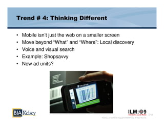 Trend # 4: Thinking Different

•   Mobile isn’t just the web on a smaller screen
•   Move beyond “What” and “Where”: Local discovery
•   Voice and visual search
•   Example: Shopsavvy
•   New ad units?




                                                                                                                       13
                                     Proprietary and Confidential. Copyright © 2009 BIA/Kelsey. All Rights Reserved.
 