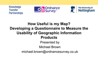 How Useful is my Map?
Developing a Questionnaire to Measure the
   Usability of Geographic Information
                 Products
                  Presented by
                 Michael Brown
      michael.brown@ordnancesurvey.co.uk
 