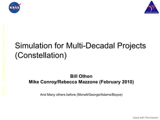 MaST – CxP Modeling and Simulation Team




                                          Simulation for Multi-Decadal Projects
                                          (Constellation)

                                                             Bill Othon
                                             Mike Conroy/Rebecca Mazzone (February 2010)

                                                 And Many others before (Monell/George/Adams/Boyce)




                                                                                                      Used with Permission
 
