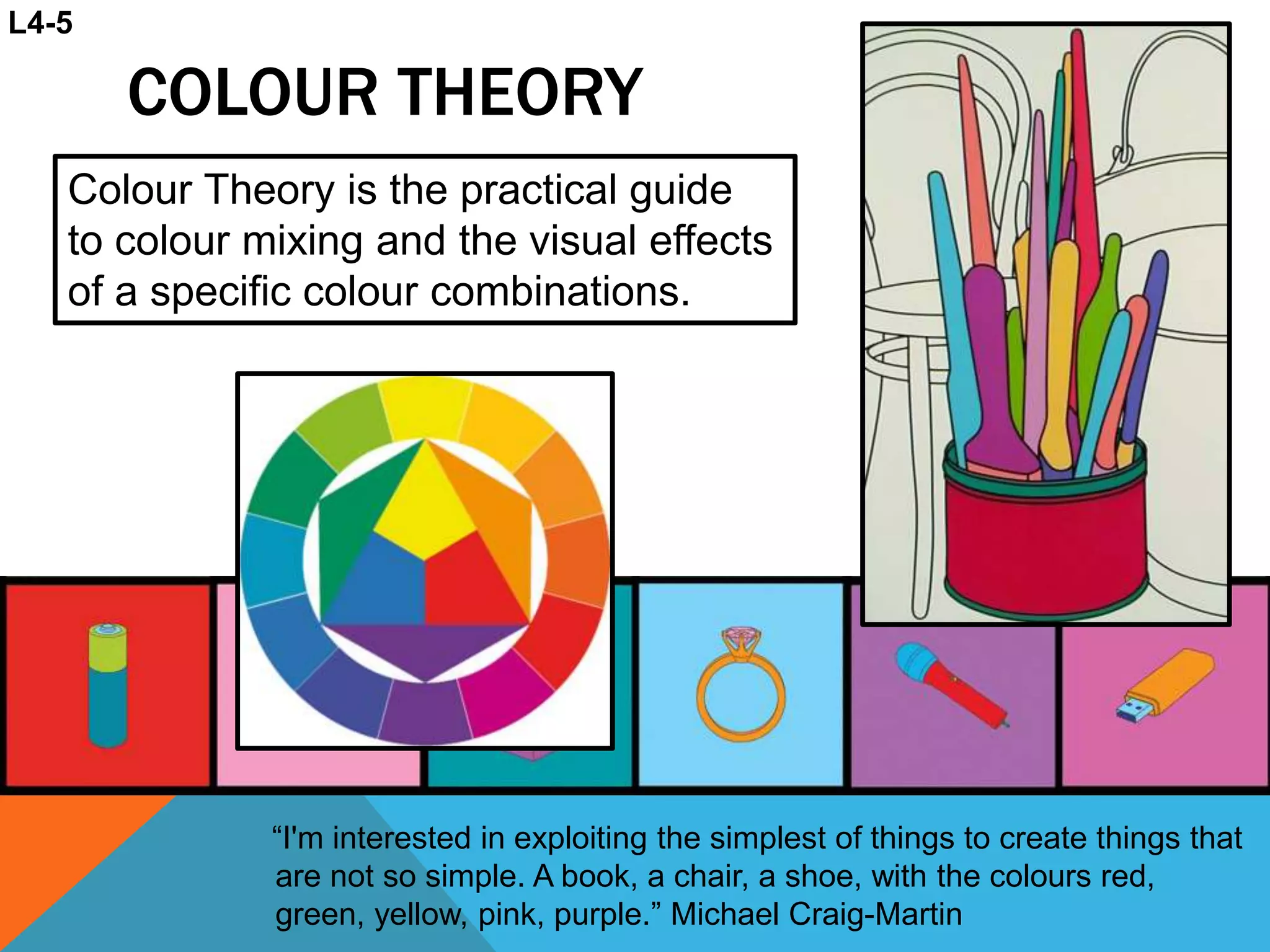 COLOUR THEORY
“I'm interested in exploiting the simplest of things to create things that
are not so simple. A book, a chair, a shoe, with the colours red,
green, yellow, pink, purple.” Michael Craig-Martin
Colour Theory is the practical guide
to colour mixing and the visual effects
of a specific colour combinations.
L4-5
 