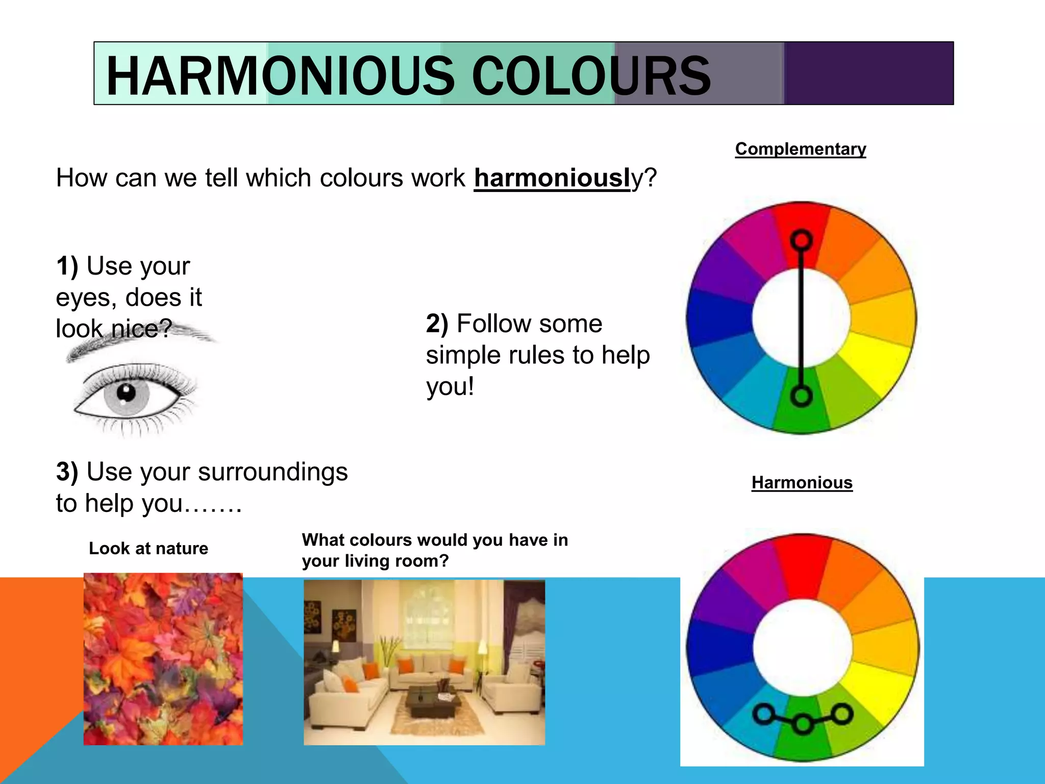 HARMONIOUS COLOURS
How can we tell which colours work harmoniously?
1) Use your
eyes, does it
look nice? 2) Follow some
simple rules to help
you!
Complementary
Harmonious3) Use your surroundings
to help you…….
Look at nature What colours would you have in
your living room?
 