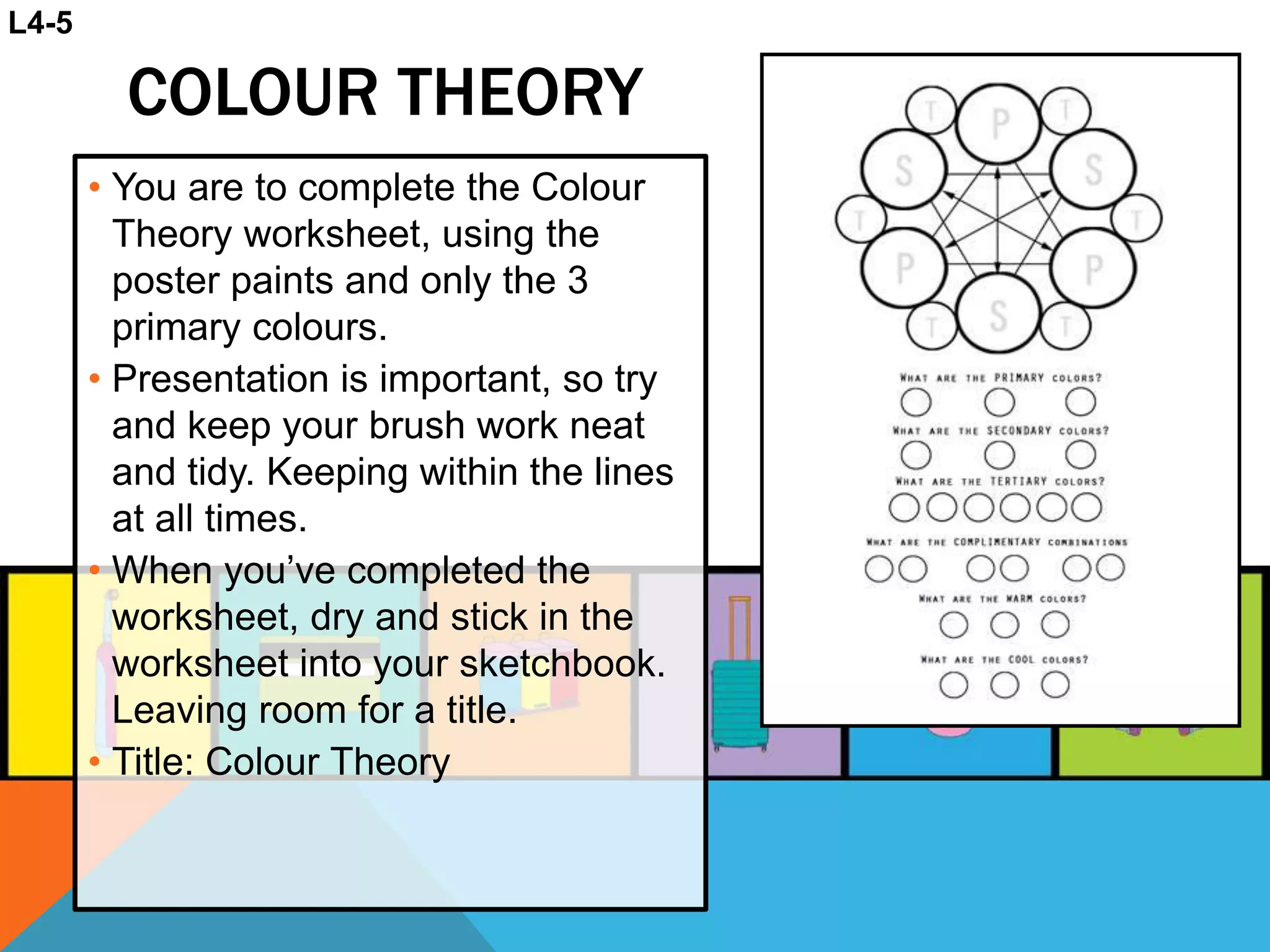 COLOUR THEORY
• You are to complete the Colour
Theory worksheet, using the
poster paints and only the 3
primary colours.
• Presentation is important, so try
and keep your brush work neat
and tidy. Keeping within the lines
at all times.
• When you’ve completed the
worksheet, dry and stick in the
worksheet into your sketchbook.
Leaving room for a title.
• Title: Colour Theory
L4-5
 