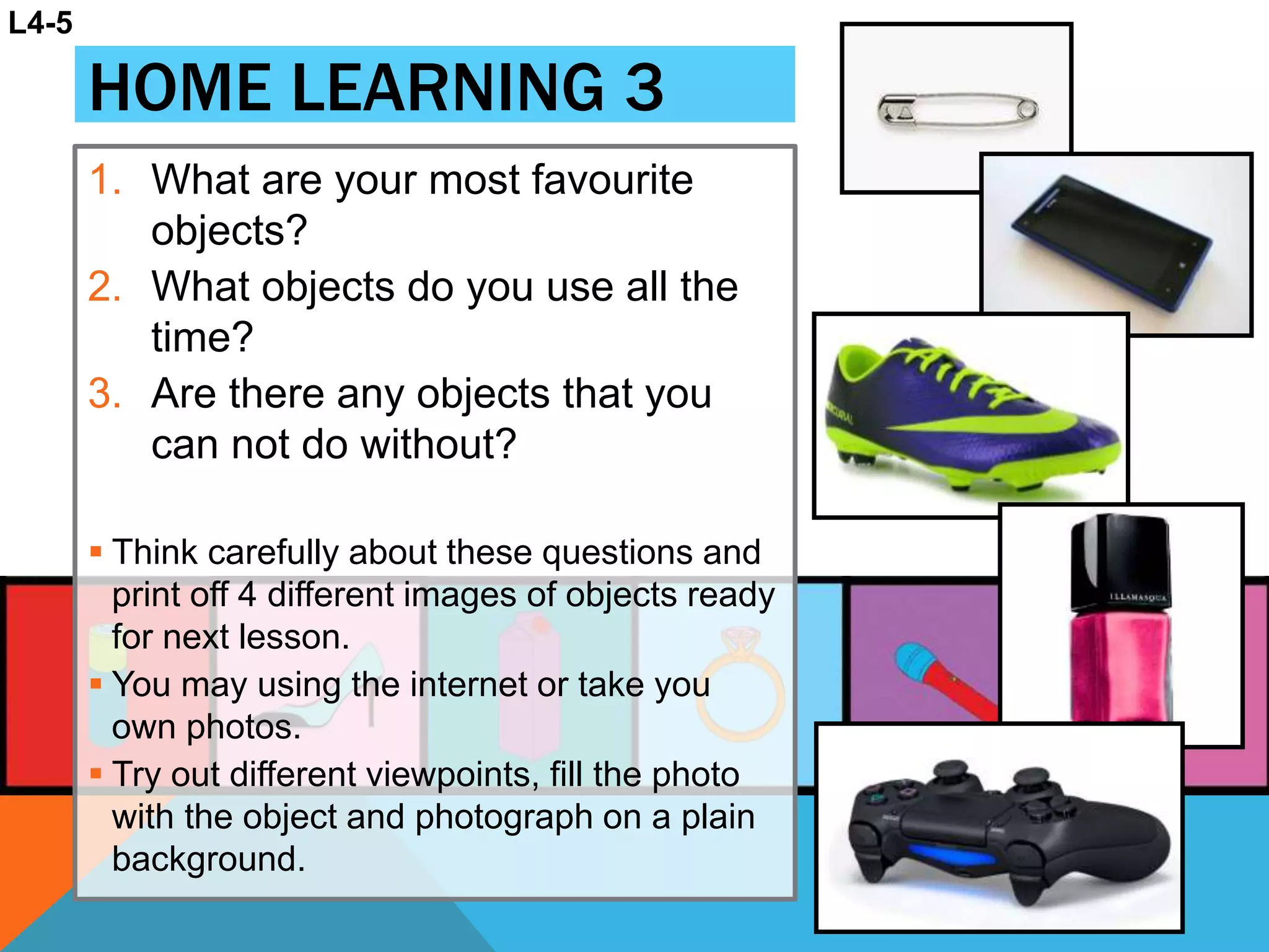 HOME LEARNING 3
1. What are your most favourite
objects?
2. What objects do you use all the
time?
3. Are there any objects that you
can not do without?
 Think carefully about these questions and
print off 4 different images of objects ready
for next lesson.
 You may using the internet or take you
own photos.
 Try out different viewpoints, fill the photo
with the object and photograph on a plain
background.
L4-5
 