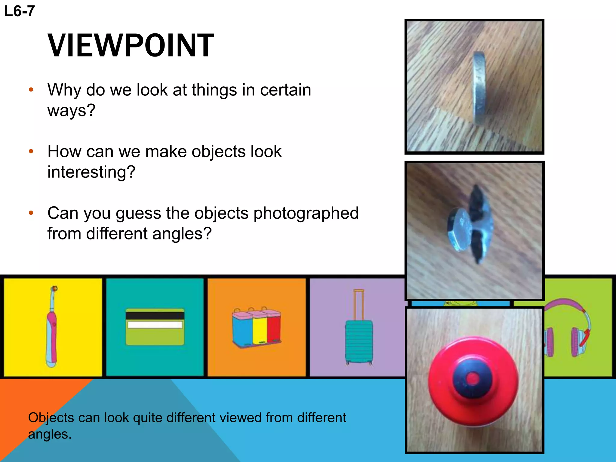 VIEWPOINT
• Why do we look at things in certain
ways?
• How can we make objects look
interesting?
• Can you guess the objects photographed
from different angles?
Objects can look quite different viewed from different
angles.
L6-7
 