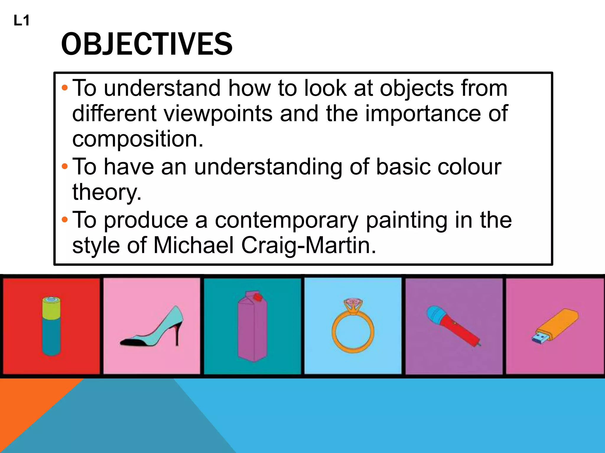 OBJECTIVES
•To understand how to look at objects from
different viewpoints and the importance of
composition.
•To have an understanding of basic colour
theory.
•To produce a contemporary painting in the
style of Michael Craig-Martin.
L1
 