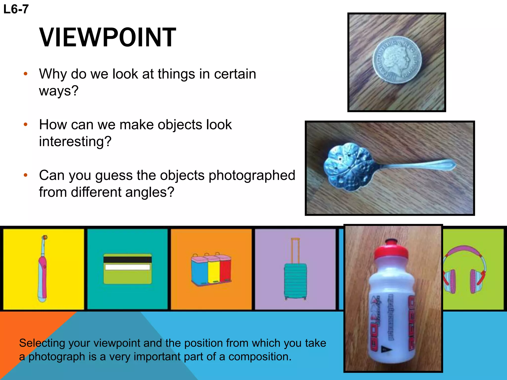 VIEWPOINT
• Why do we look at things in certain
ways?
• How can we make objects look
interesting?
• Can you guess the objects photographed
from different angles?
Selecting your viewpoint and the position from which you take
a photograph is a very important part of a composition.
L6-7
 
