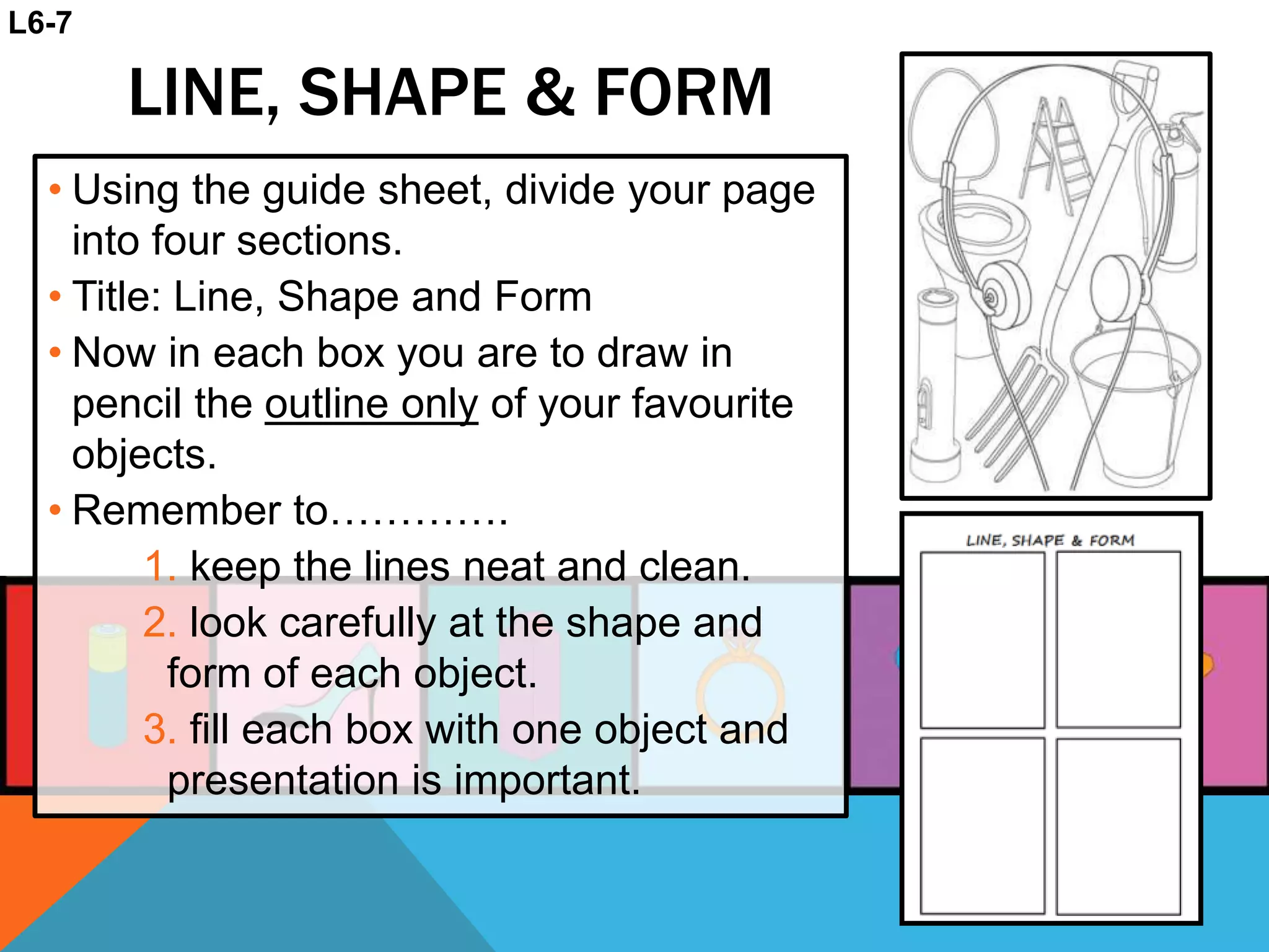 LINE, SHAPE & FORM
• Using the guide sheet, divide your page
into four sections.
• Title: Line, Shape and Form
• Now in each box you are to draw in
pencil the outline only of your favourite
objects.
• Remember to………….
1. keep the lines neat and clean.
2. look carefully at the shape and
form of each object.
3. fill each box with one object and
presentation is important.
L6-7
 