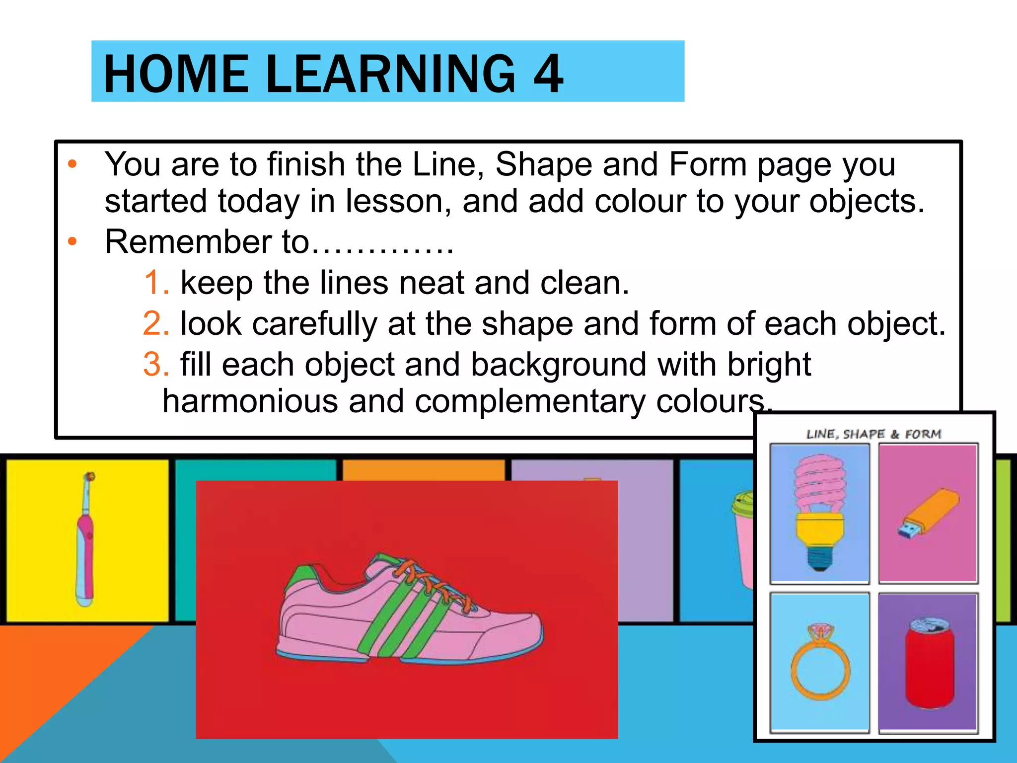 HOME LEARNING 4
• You are to finish the Line, Shape and Form page you
started today in lesson, and add colour to your objects.
• Remember to………….
1. keep the lines neat and clean.
2. look carefully at the shape and form of each object.
3. fill each object and background with bright
harmonious and complementary colours.
 