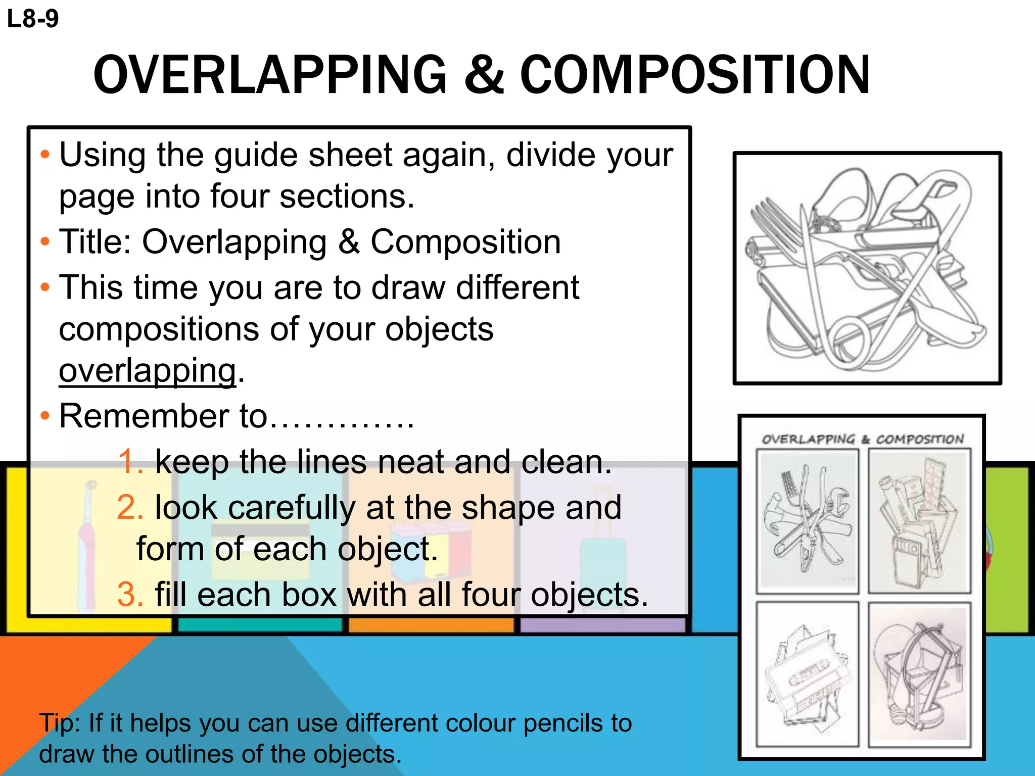 OVERLAPPING & COMPOSITION
• Using the guide sheet again, divide your
page into four sections.
• Title: Overlapping & Composition
• This time you are to draw different
compositions of your objects
overlapping.
• Remember to………….
1. keep the lines neat and clean.
2. look carefully at the shape and
form of each object.
3. fill each box with all four objects.
Tip: If it helps you can use different colour pencils to
draw the outlines of the objects.
L8-9
 