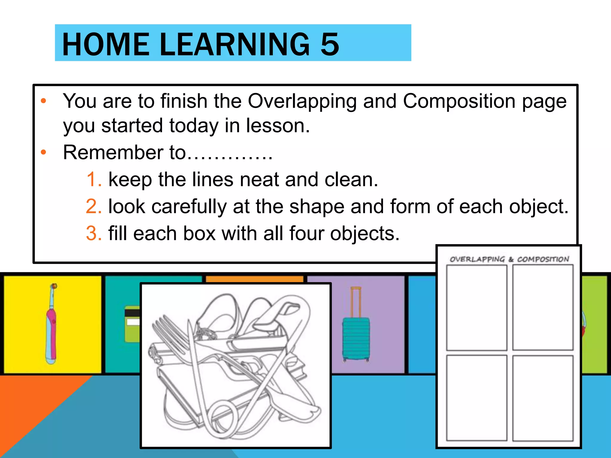 • You are to finish the Overlapping and Composition page
you started today in lesson.
• Remember to………….
1. keep the lines neat and clean.
2. look carefully at the shape and form of each object.
3. fill each box with all four objects.
HOME LEARNING 5
 