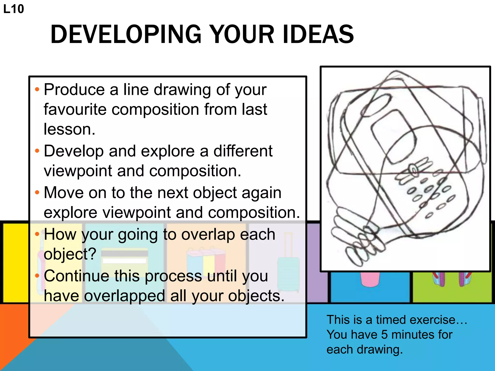 DEVELOPING YOUR IDEAS
• Produce a line drawing of your
favourite composition from last
lesson.
• Develop and explore a different
viewpoint and composition.
• Move on to the next object again
explore viewpoint and composition.
• How your going to overlap each
object?
• Continue this process until you
have overlapped all your objects.
L10
This is a timed exercise…
You have 5 minutes for
each drawing.
 