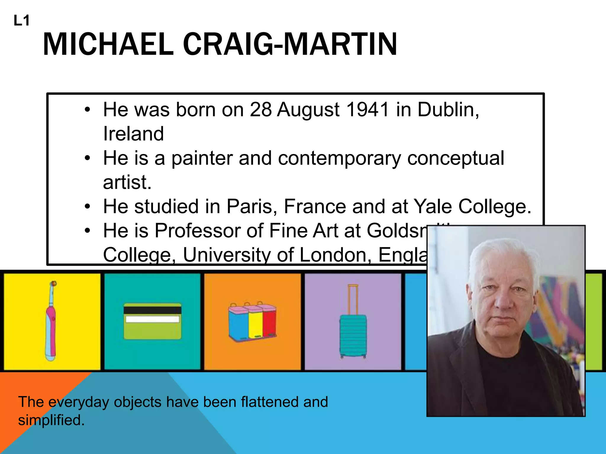 MICHAEL CRAIG-MARTIN
• He was born on 28 August 1941 in Dublin,
Ireland
• He is a painter and contemporary conceptual
artist.
• He studied in Paris, France and at Yale College.
• He is Professor of Fine Art at Goldsmiths
College, University of London, England
The everyday objects have been flattened and
simplified.
L1
 