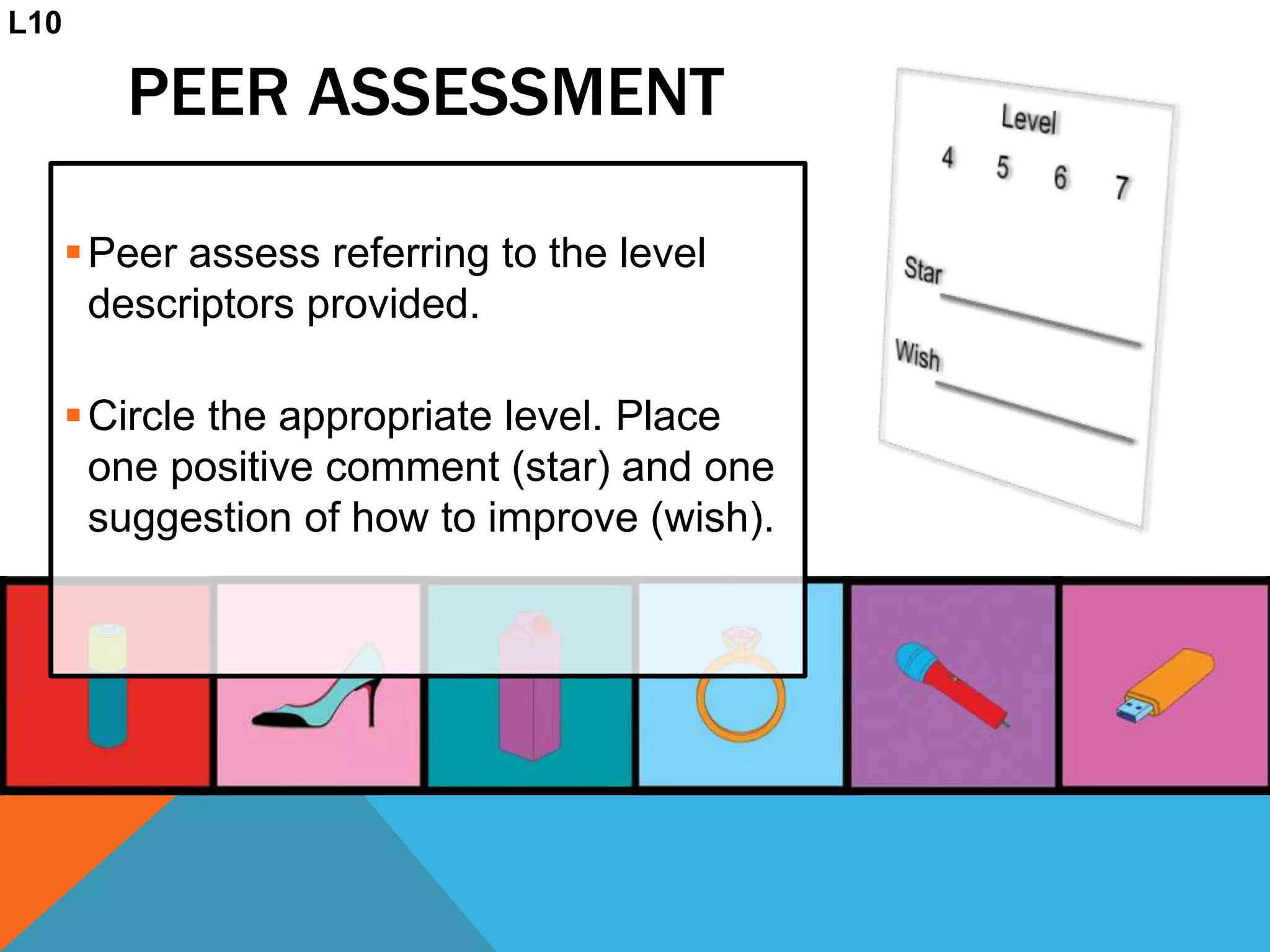 PEER ASSESSMENT
Peer assess referring to the level
descriptors provided.
Circle the appropriate level. Place
one positive comment (star) and one
suggestion of how to improve (wish).
L10
 