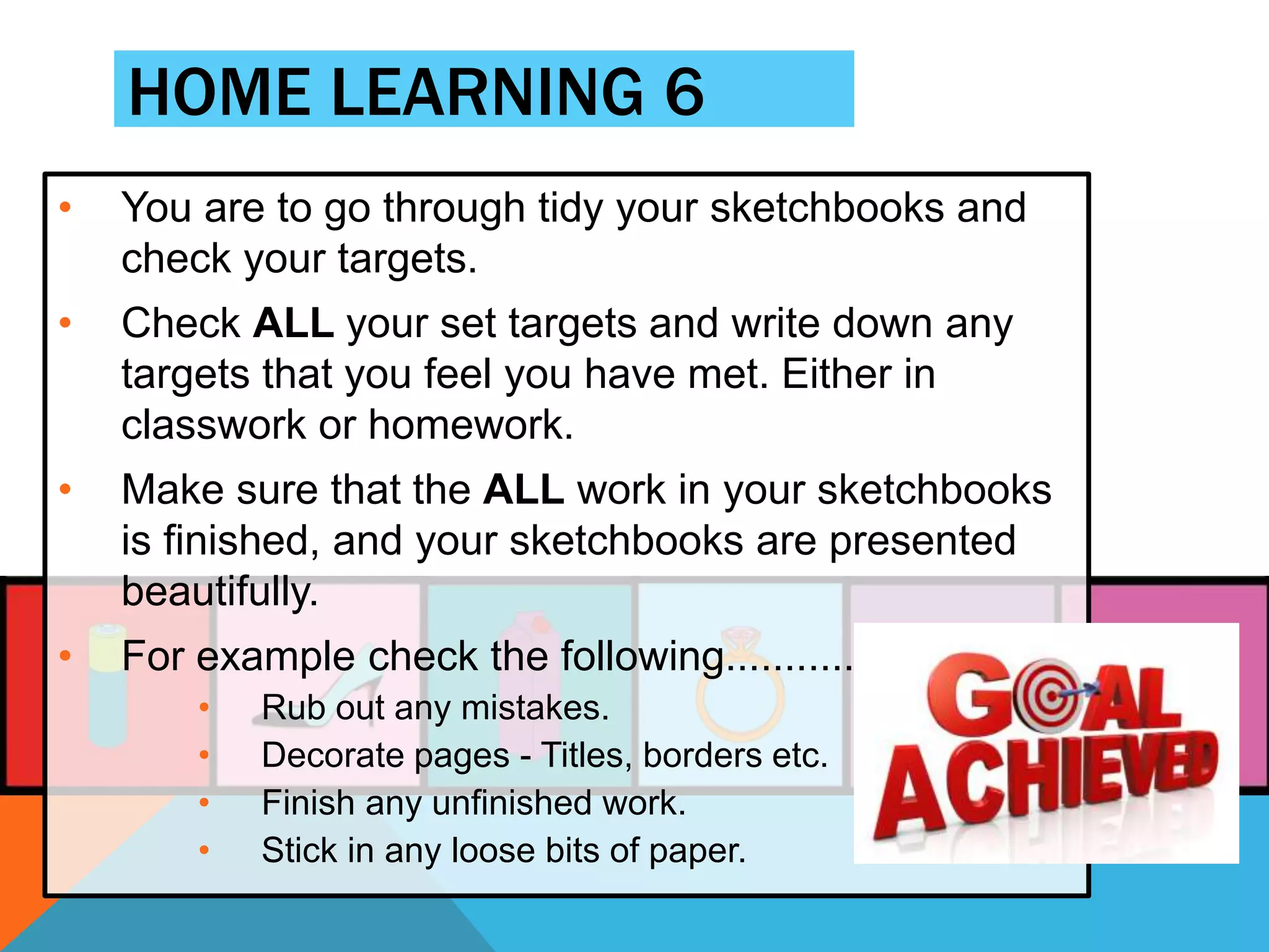 HOME LEARNING 6
• You are to go through tidy your sketchbooks and
check your targets.
• Check ALL your set targets and write down any
targets that you feel you have met. Either in
classwork or homework.
• Make sure that the ALL work in your sketchbooks
is finished, and your sketchbooks are presented
beautifully.
• For example check the following............
• Rub out any mistakes.
• Decorate pages - Titles, borders etc.
• Finish any unfinished work.
• Stick in any loose bits of paper.
 