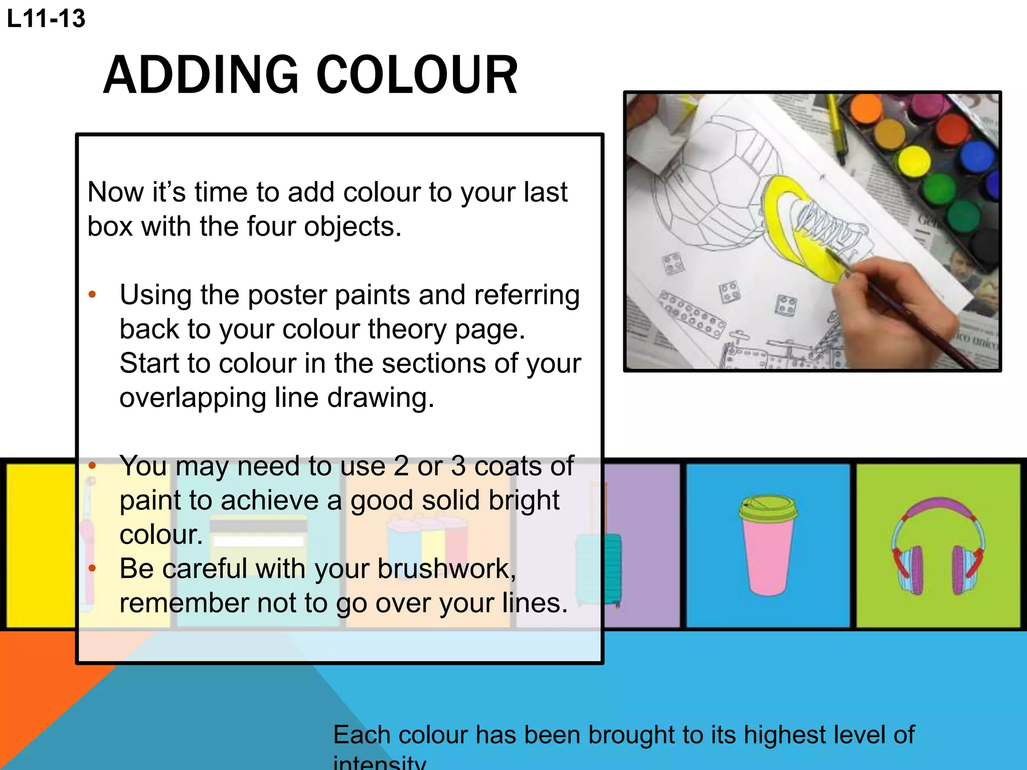 ADDING COLOUR
Each colour has been brought to its highest level of
Now it’s time to add colour to your last
box with the four objects.
• Using the poster paints and referring
back to your colour theory page.
Start to colour in the sections of your
overlapping line drawing.
• You may need to use 2 or 3 coats of
paint to achieve a good solid bright
colour.
• Be careful with your brushwork,
remember not to go over your lines.
L11-13
 