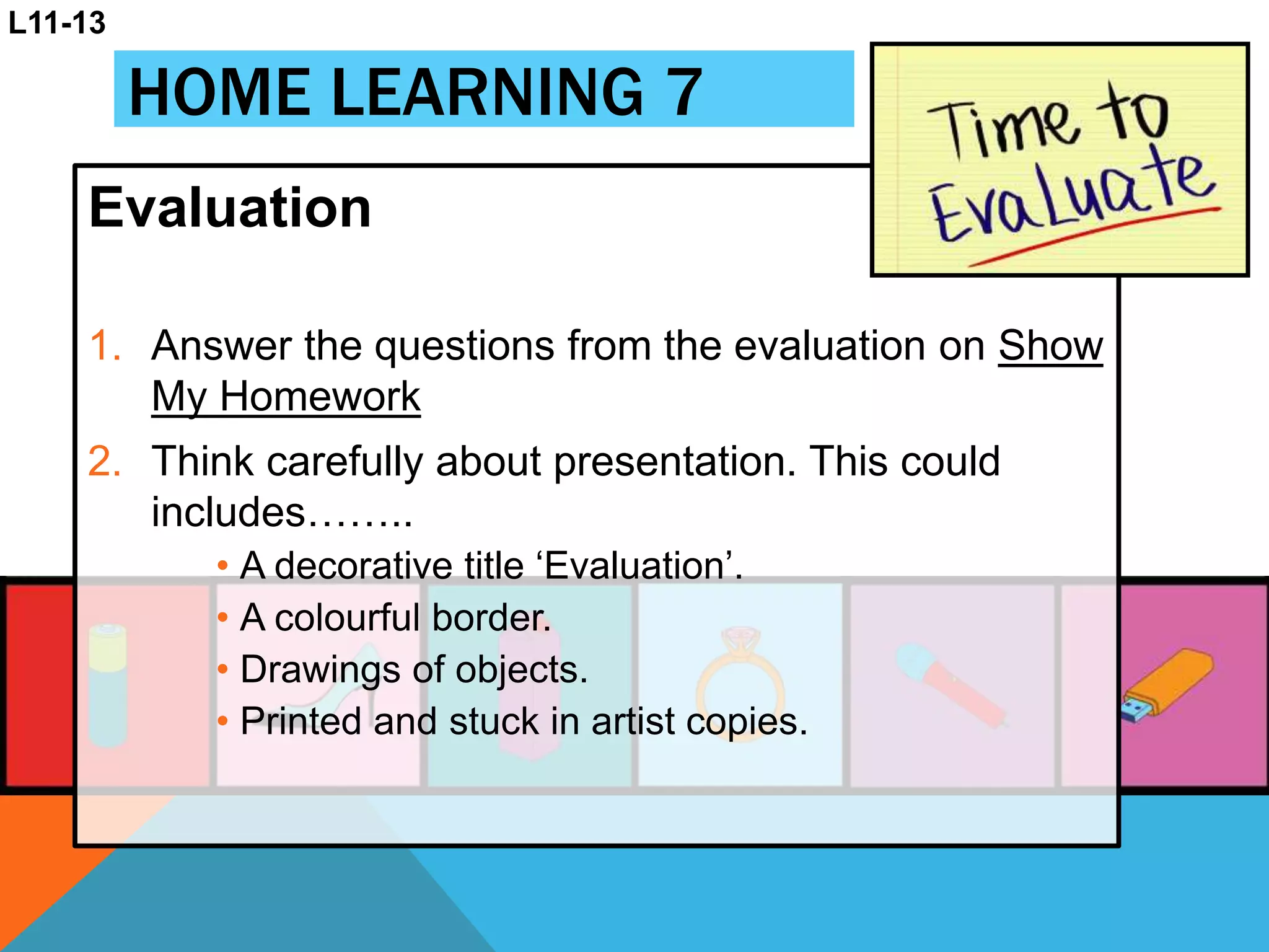 HOME LEARNING 7
Evaluation
1. Answer the questions from the evaluation on Show
My Homework
2. Think carefully about presentation. This could
includes……..
• A decorative title ‘Evaluation’.
• A colourful border.
• Drawings of objects.
• Printed and stuck in artist copies.
L11-13
 