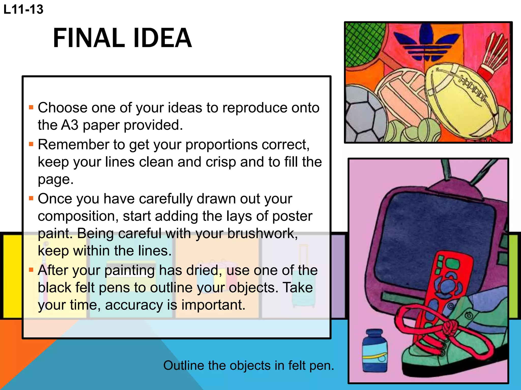 FINAL IDEA
 Choose one of your ideas to reproduce onto
the A3 paper provided.
 Remember to get your proportions correct,
keep your lines clean and crisp and to fill the
page.
 Once you have carefully drawn out your
composition, start adding the lays of poster
paint. Being careful with your brushwork,
keep within the lines.
 After your painting has dried, use one of the
black felt pens to outline your objects. Take
your time, accuracy is important.
L11-13
Outline the objects in felt pen.
 