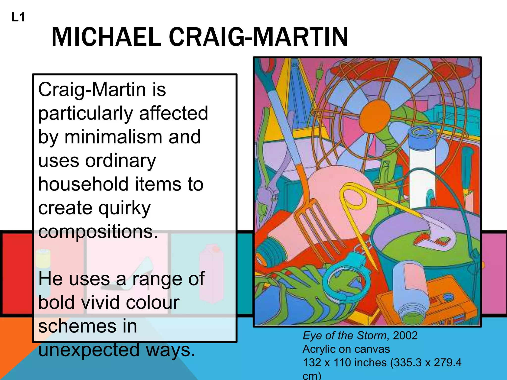MICHAEL CRAIG-MARTIN
Craig-Martin is
particularly affected
by minimalism and
uses ordinary
household items to
create quirky
compositions.
He uses a range of
bold vivid colour
schemes in
unexpected ways.
Eye of the Storm, 2002
Acrylic on canvas
132 x 110 inches (335.3 x 279.4
cm)
L1
 