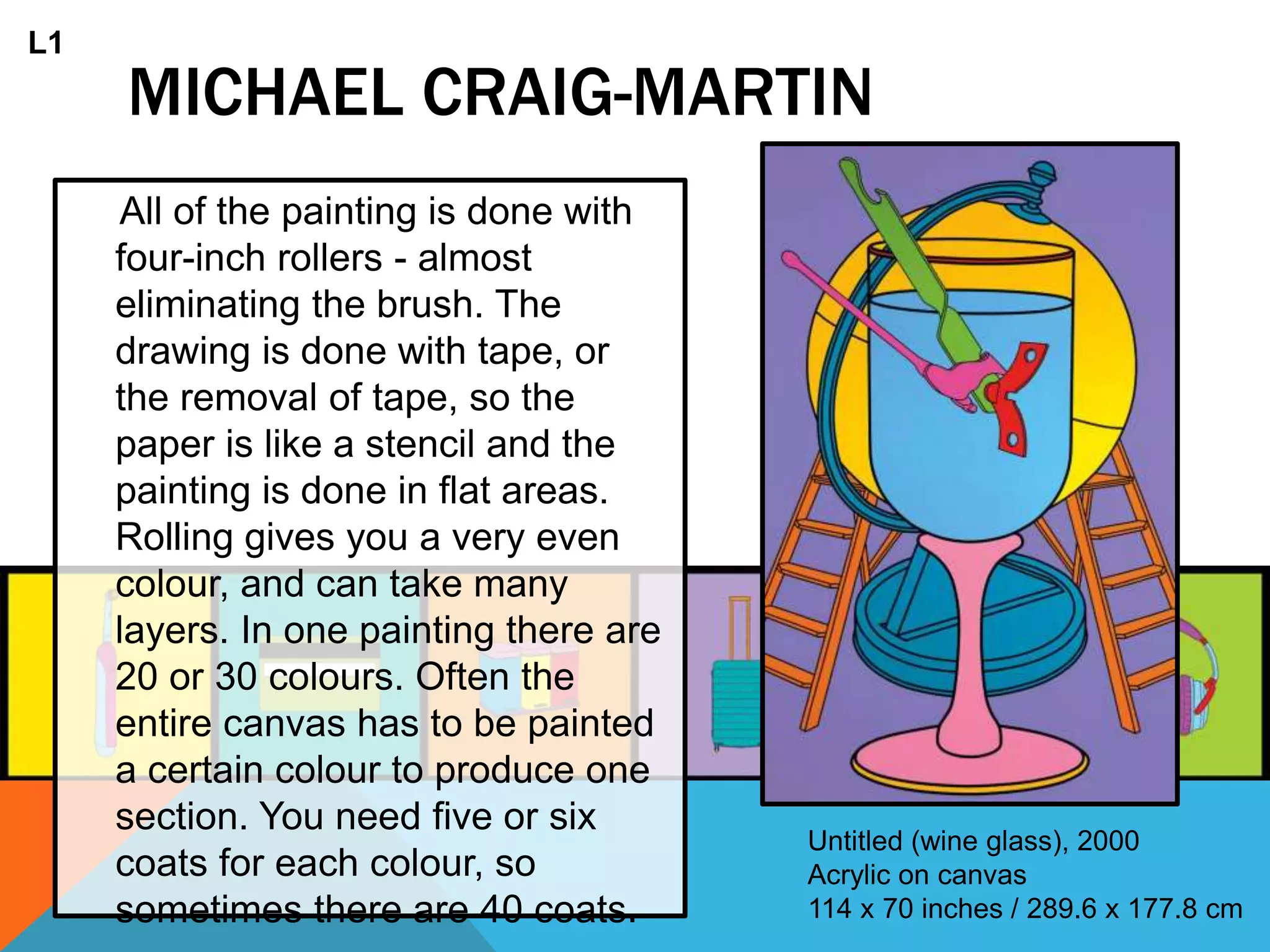 MICHAEL CRAIG-MARTIN
All of the painting is done with
four-inch rollers - almost
eliminating the brush. The
drawing is done with tape, or
the removal of tape, so the
paper is like a stencil and the
painting is done in flat areas.
Rolling gives you a very even
colour, and can take many
layers. In one painting there are
20 or 30 colours. Often the
entire canvas has to be painted
a certain colour to produce one
section. You need five or six
coats for each colour, so
sometimes there are 40 coats.
Untitled (wine glass), 2000
Acrylic on canvas
114 x 70 inches / 289.6 x 177.8 cm
L1
 