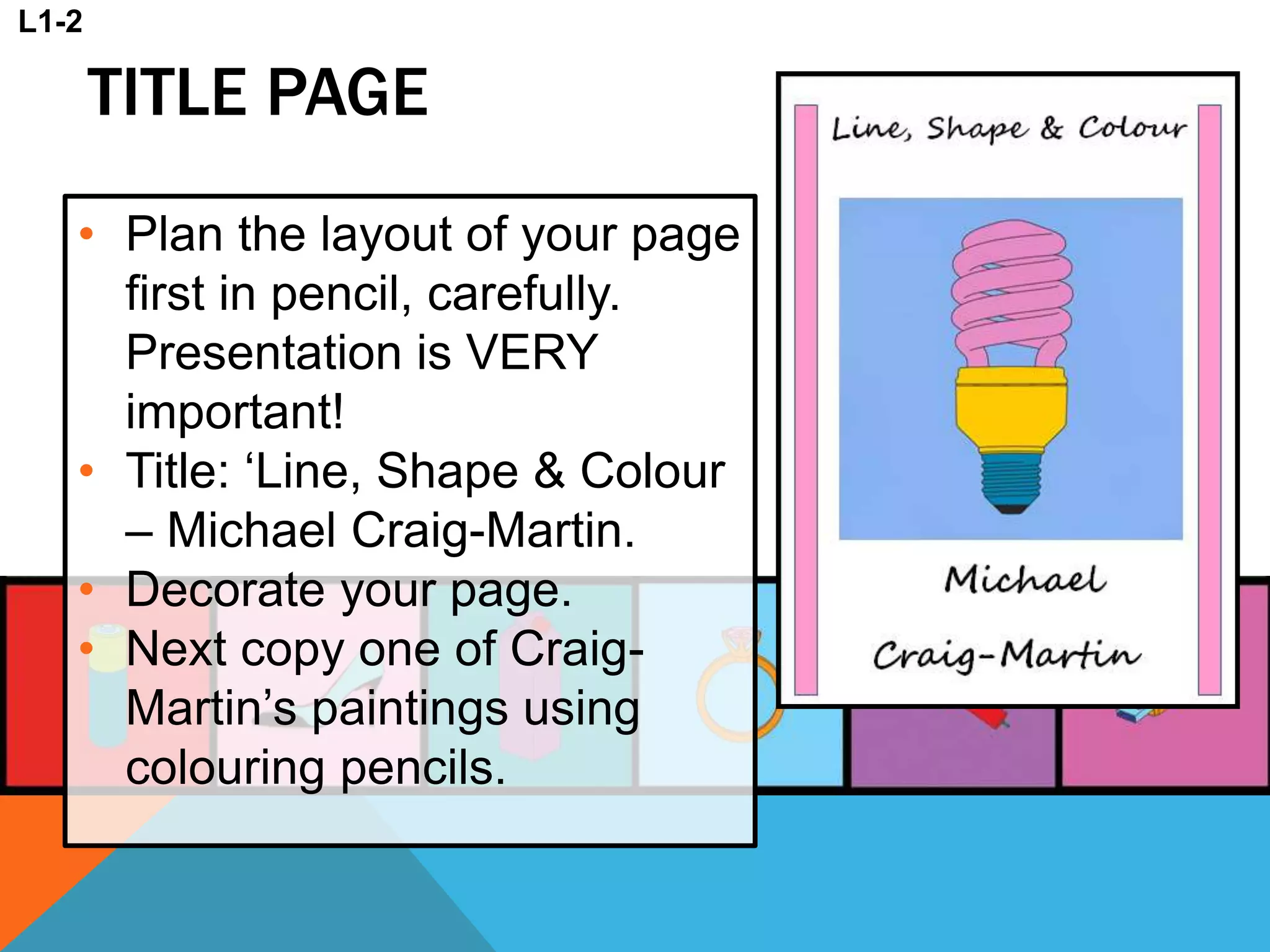 TITLE PAGE
• Plan the layout of your page
first in pencil, carefully.
Presentation is VERY
important!
• Title: ‘Line, Shape & Colour
– Michael Craig-Martin.
• Decorate your page.
• Next copy one of Craig-
Martin’s paintings using
colouring pencils.
L1-2
 