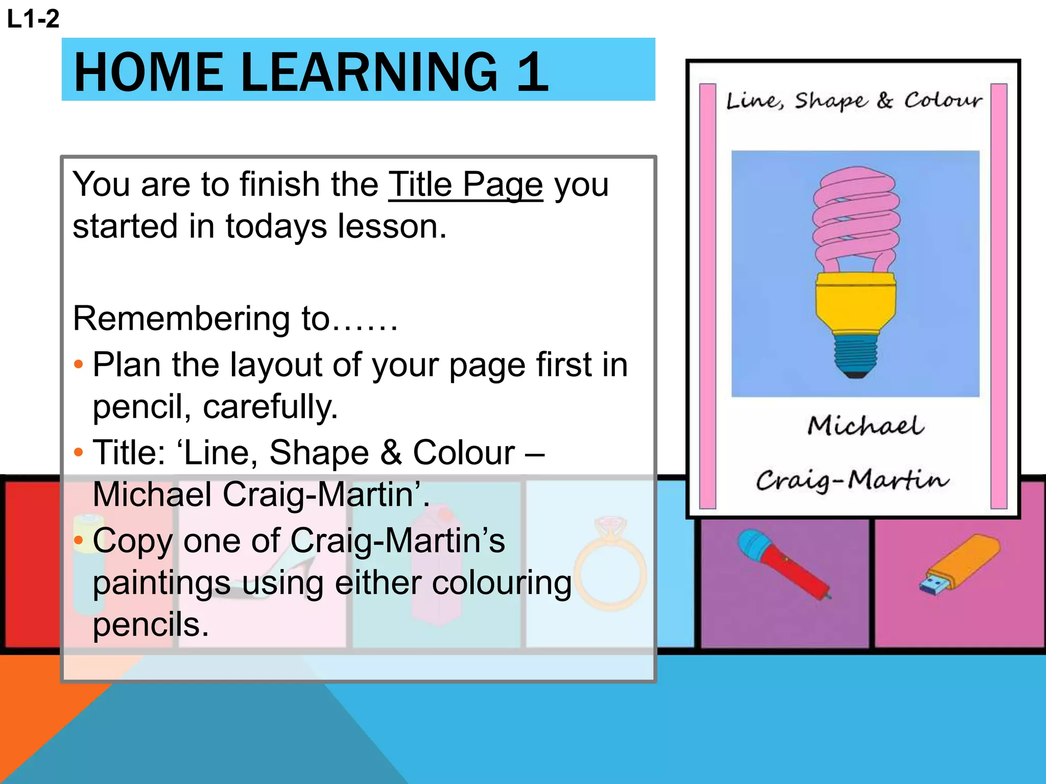 HOME LEARNING 1
You are to finish the Title Page you
started in todays lesson.
Remembering to……
• Plan the layout of your page first in
pencil, carefully.
• Title: ‘Line, Shape & Colour –
Michael Craig-Martin’.
• Copy one of Craig-Martin’s
paintings using either colouring
pencils.
L1-2
 