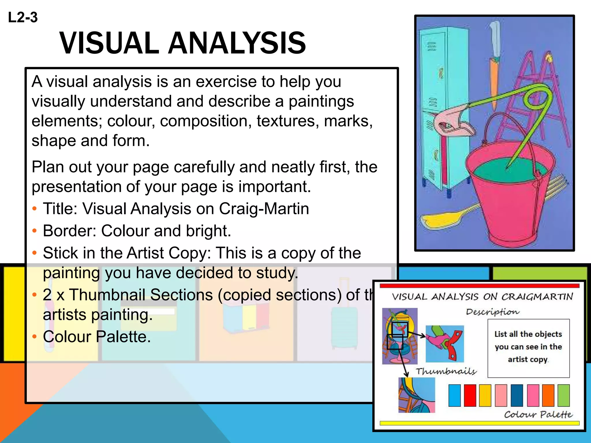 VISUAL ANALYSIS
A visual analysis is an exercise to help you
visually understand and describe a paintings
elements; colour, composition, textures, marks,
shape and form.
Plan out your page carefully and neatly first, the
presentation of your page is important.
• Title: Visual Analysis on Craig-Martin
• Border: Colour and bright.
• Stick in the Artist Copy: This is a copy of the
painting you have decided to study.
• 2 x Thumbnail Sections (copied sections) of the
artists painting.
• Colour Palette.
L2-3
 